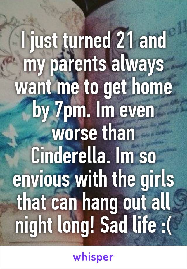 I just turned 21 and my parents always want me to get home by 7pm. Im even worse than Cinderella. Im so envious with the girls that can hang out all night long! Sad life :(