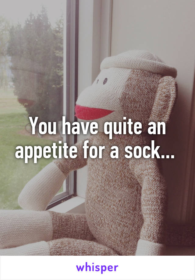 You have quite an appetite for a sock... 