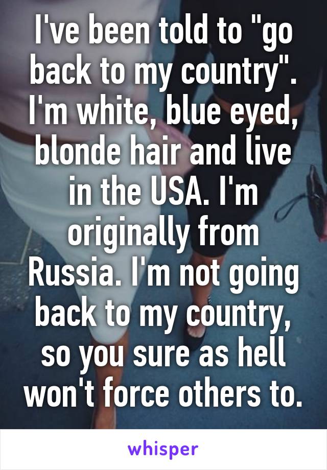 I've been told to "go back to my country". I'm white, blue eyed, blonde hair and live in the USA. I'm originally from Russia. I'm not going back to my country, so you sure as hell won't force others to. 