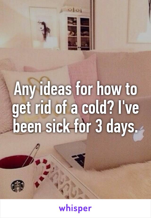 Any ideas for how to get rid of a cold? I've been sick for 3 days.