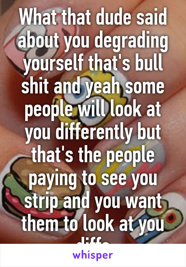 What that dude said about you degrading yourself that's bull shit and yeah some people will look at you differently but that's the people paying to see you strip and you want them to look at you diffe