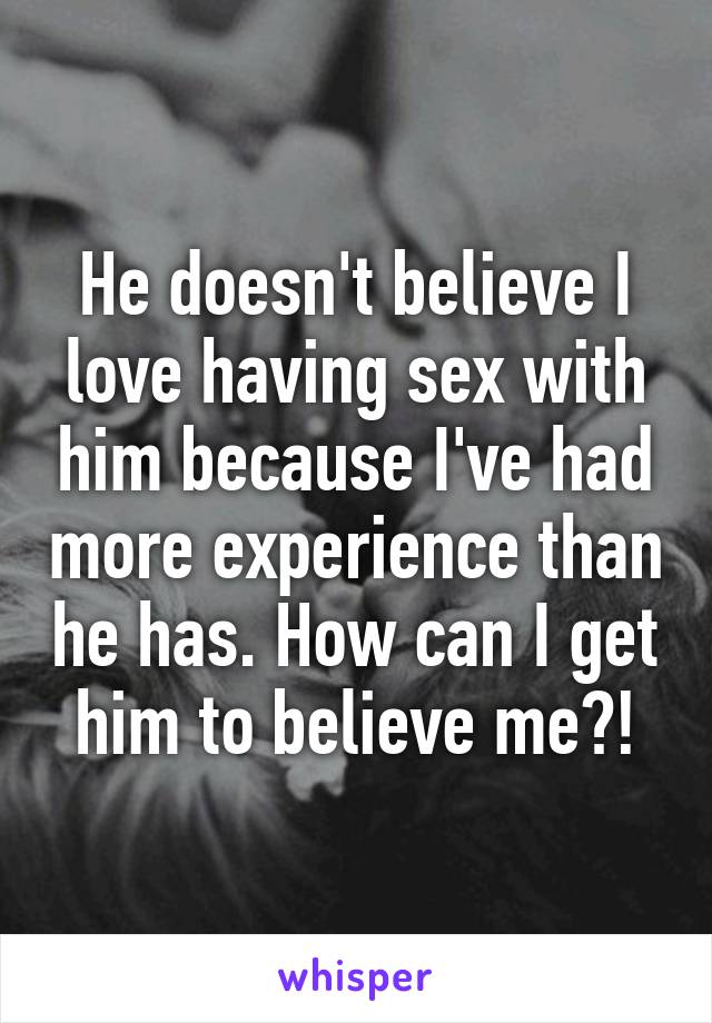 He doesn't believe I love having sex with him because I've had more experience than he has. How can I get him to believe me?!