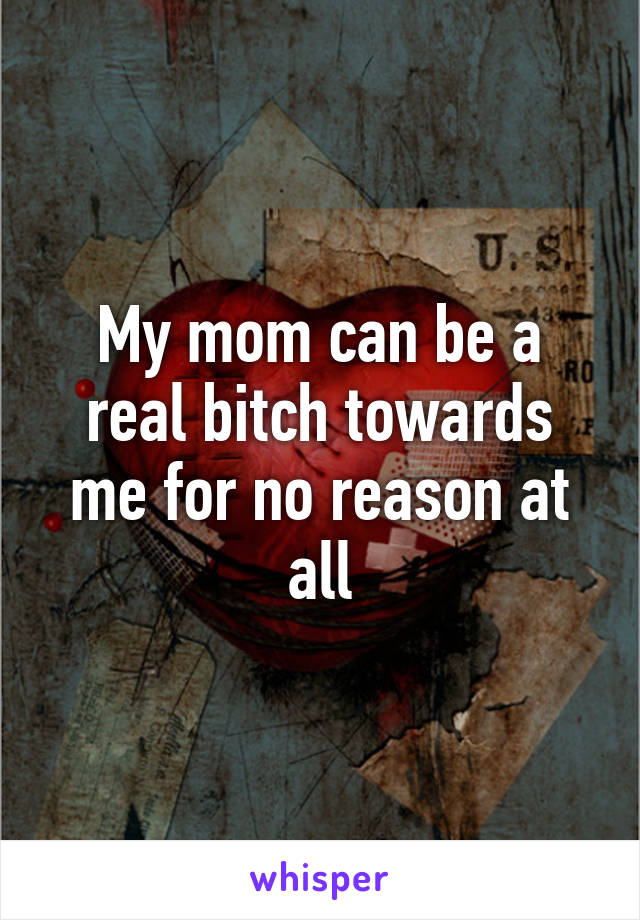 My mom can be a real bitch towards me for no reason at all