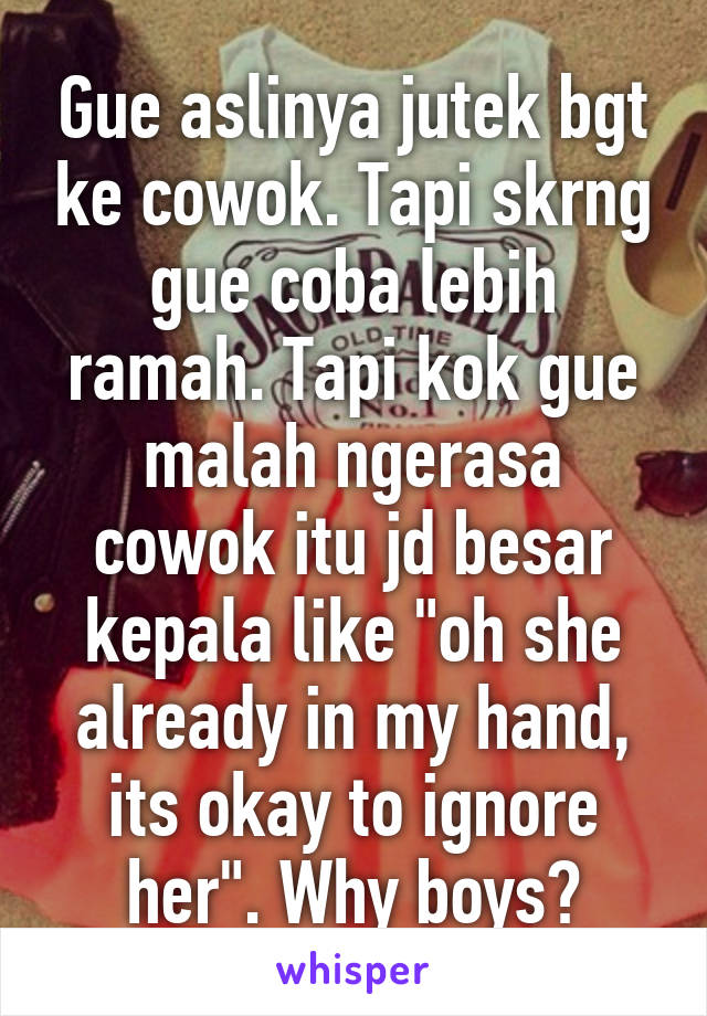 Gue aslinya jutek bgt ke cowok. Tapi skrng gue coba lebih ramah. Tapi kok gue malah ngerasa cowok itu jd besar kepala like "oh she already in my hand, its okay to ignore her". Why boys?