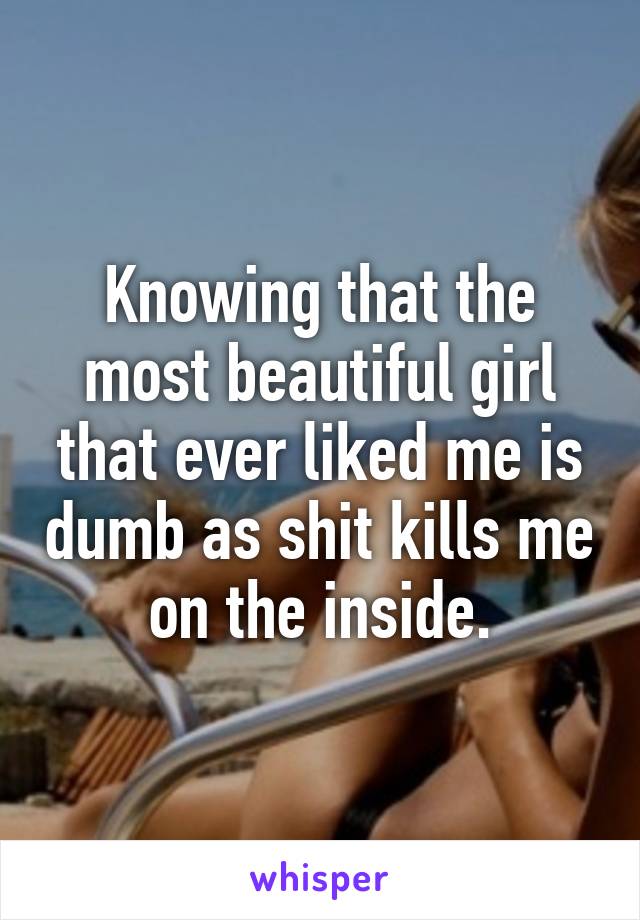 Knowing that the most beautiful girl that ever liked me is dumb as shit kills me on the inside.