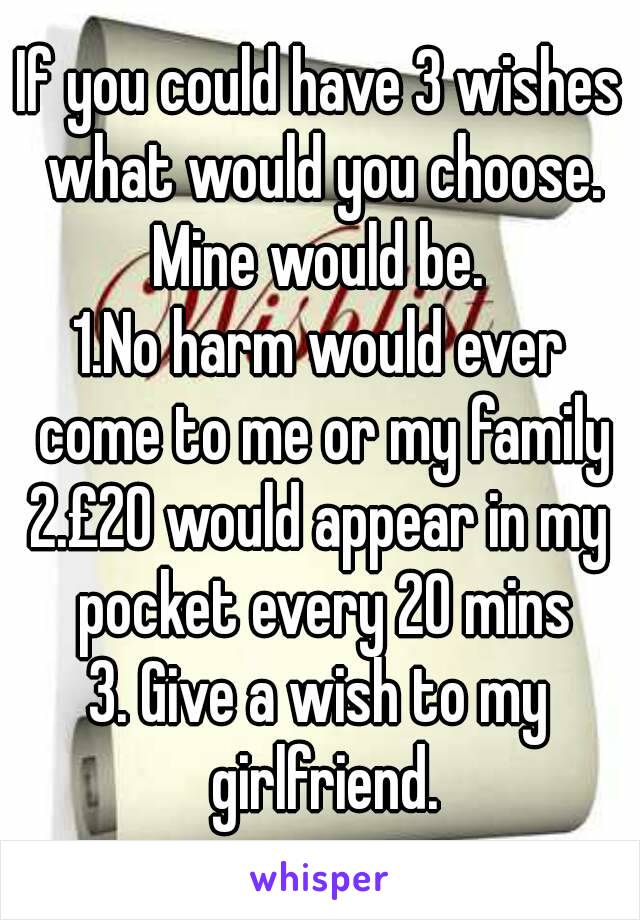 If you could have 3 wishes what would you choose.
Mine would be.
1.No harm would ever come to me or my family
2.£20 would appear in my pocket every 20 mins
3. Give a wish to my girlfriend.