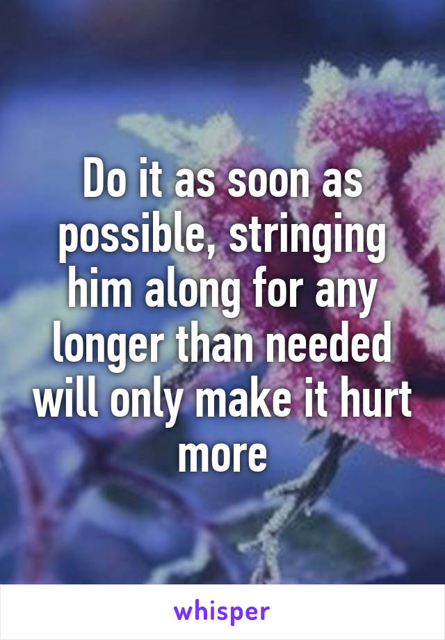 Do it as soon as possible, stringing him along for any longer than needed will only make it hurt more