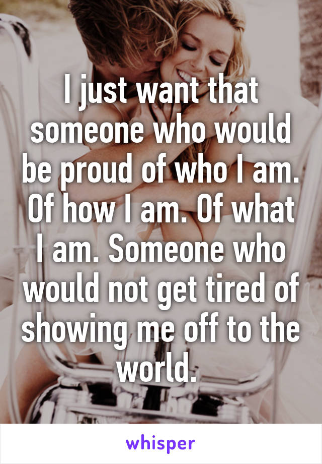 I just want that someone who would be proud of who I am. Of how I am. Of what I am. Someone who would not get tired of showing me off to the world. 