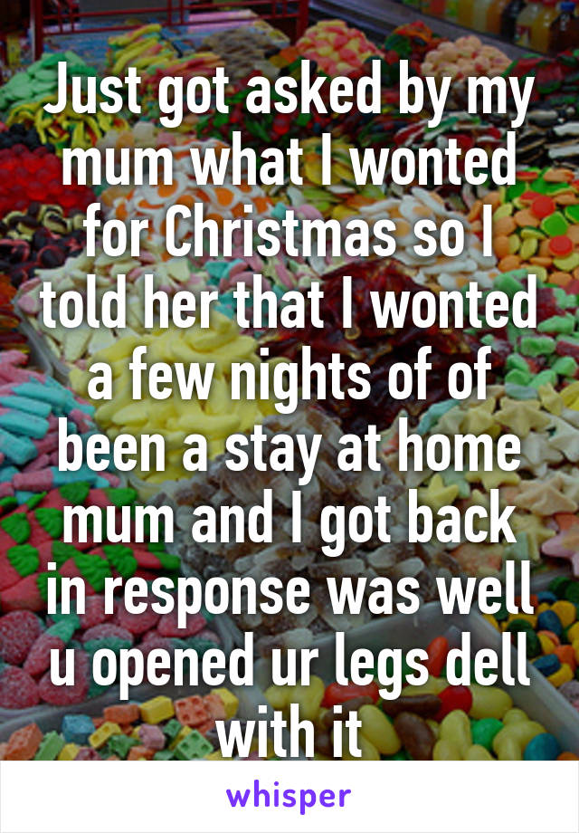 Just got asked by my mum what I wonted for Christmas so I told her that I wonted a few nights of of been a stay at home mum and I got back in response was well u opened ur legs dell with it