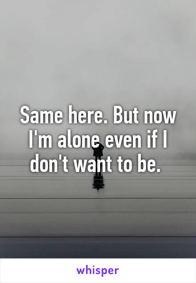 Same here. But now I'm alone even if I don't want to be. 