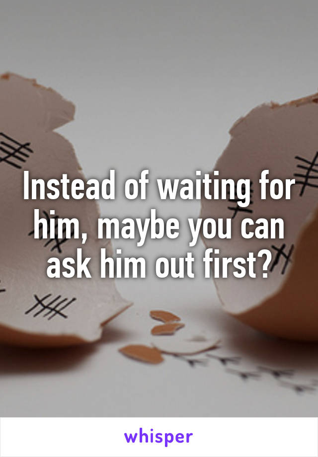 Instead of waiting for him, maybe you can ask him out first?