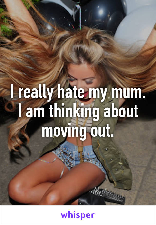 I really hate my mum. I am thinking about moving out.