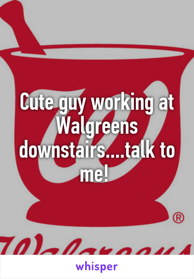 Cute guy working at Walgreens downstairs....talk to me! 