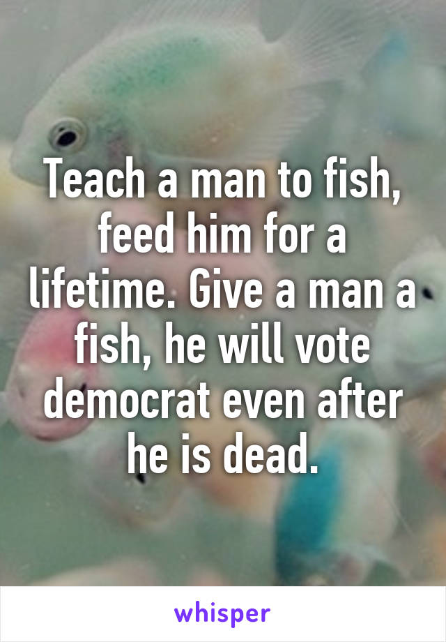 Teach a man to fish, feed him for a lifetime. Give a man a fish, he will vote democrat even after he is dead.