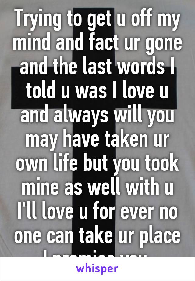 Trying to get u off my mind and fact ur gone and the last words I told u was I love u and always will you may have taken ur own life but you took mine as well with u I'll love u for ever no one can take ur place I promise you 