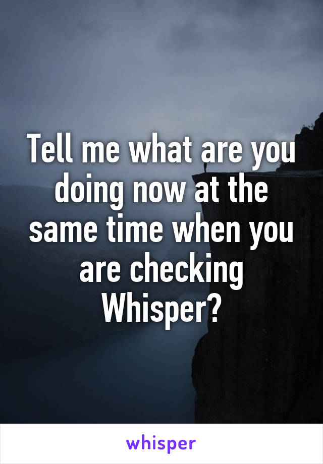 Tell me what are you doing now at the same time when you are checking Whisper?