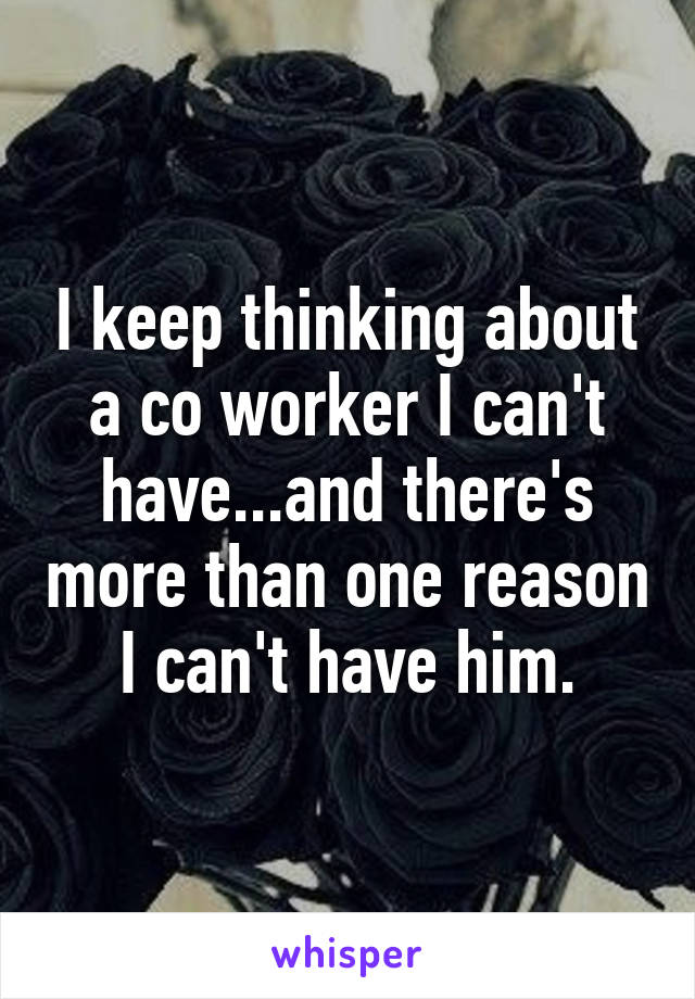 I keep thinking about a co worker I can't have...and there's more than one reason I can't have him.