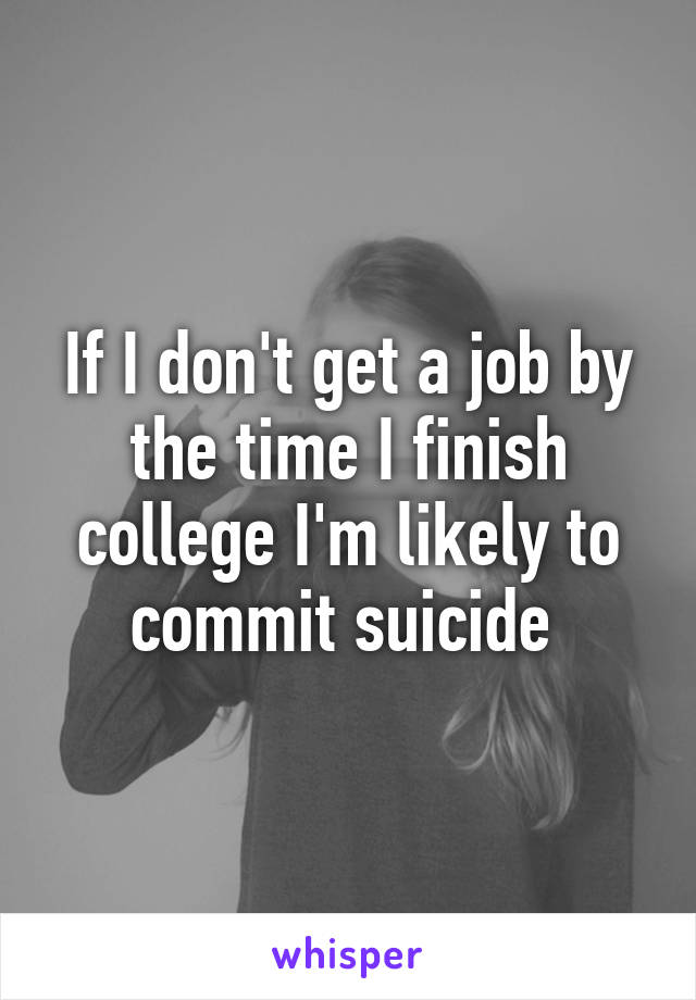 If I don't get a job by the time I finish college I'm likely to commit suicide 