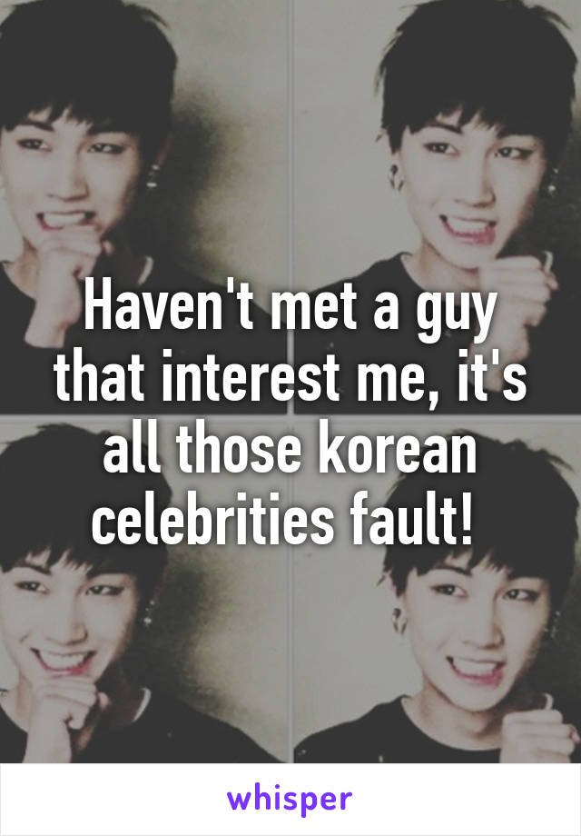 Haven't met a guy that interest me, it's all those korean celebrities fault! 