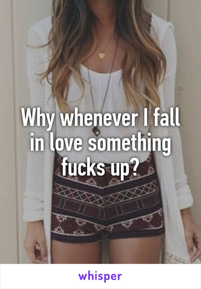 Why whenever I fall in love something fucks up?