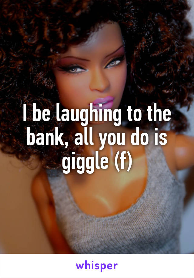 I be laughing to the bank, all you do is giggle (f)