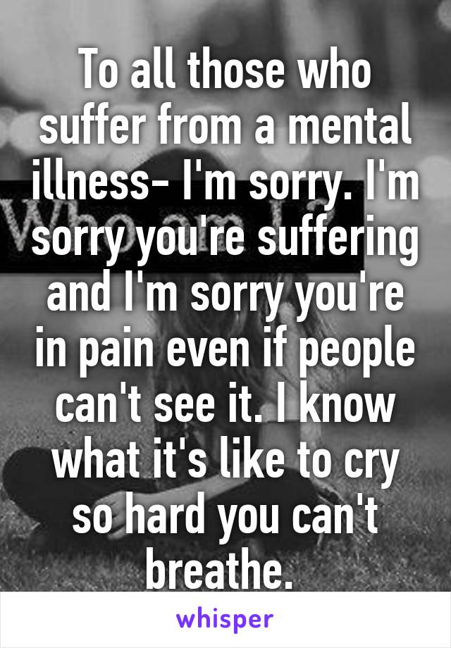 To all those who suffer from a mental illness- I'm sorry. I'm sorry you're suffering and I'm sorry you're in pain even if people can't see it. I know what it's like to cry so hard you can't breathe. 