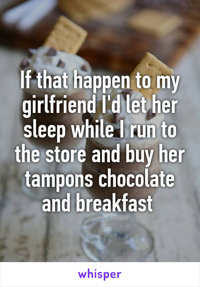 If that happen to my girlfriend I'd let her sleep while I run to the store and buy her tampons chocolate and breakfast 