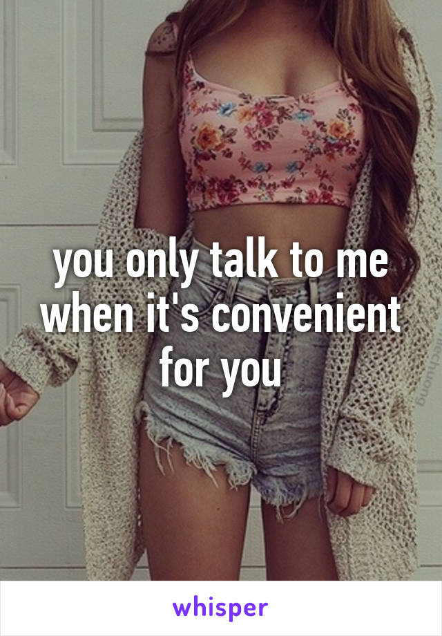 you only talk to me when it's convenient for you