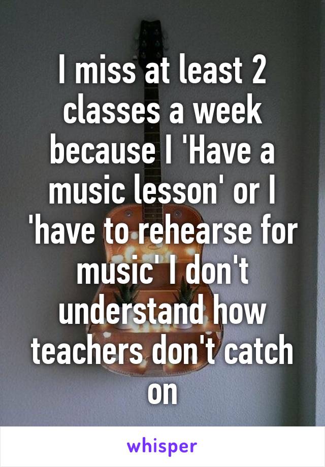 I miss at least 2 classes a week because I 'Have a music lesson' or I 'have to rehearse for music' I don't understand how teachers don't catch on