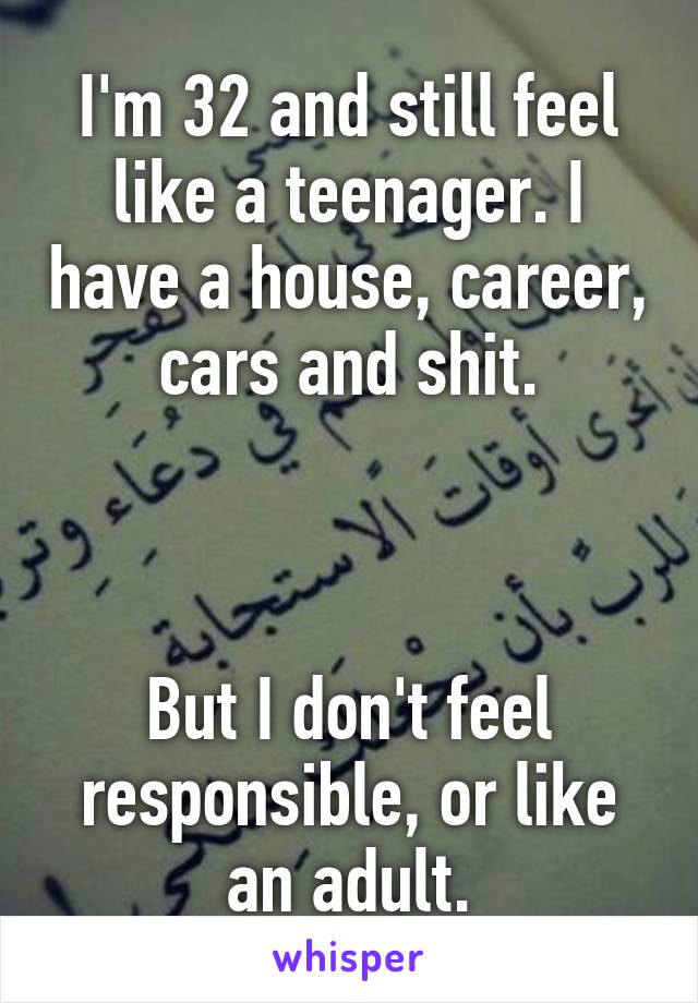 I'm 32 and still feel like a teenager. I have a house, career, cars and shit.



But I don't feel responsible, or like an adult.