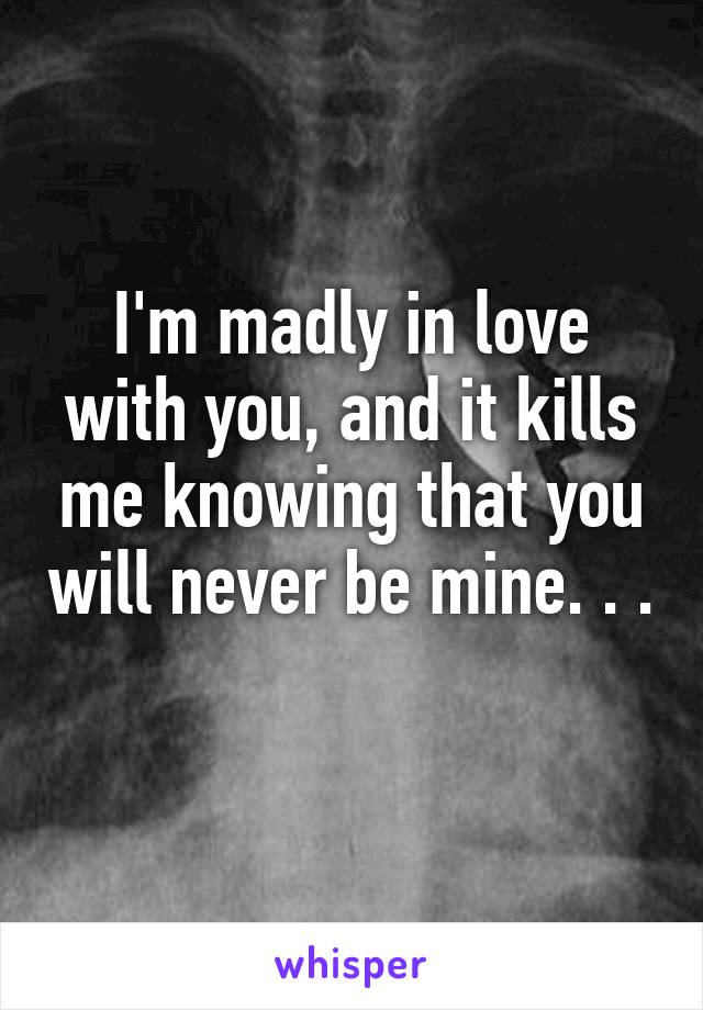 I'm madly in love with you, and it kills me knowing that you will never be mine. . . 