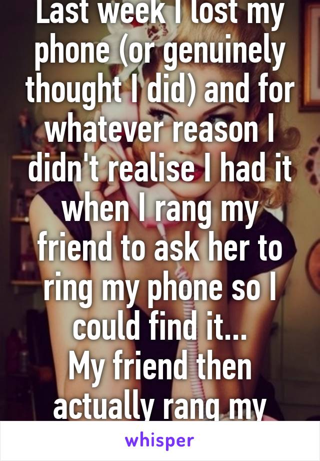 Last week I lost my phone (or genuinely thought I did) and for whatever reason I didn't realise I had it when I rang my friend to ask her to ring my phone so I could find it...
My friend then actually rang my phone...We're idiot's.