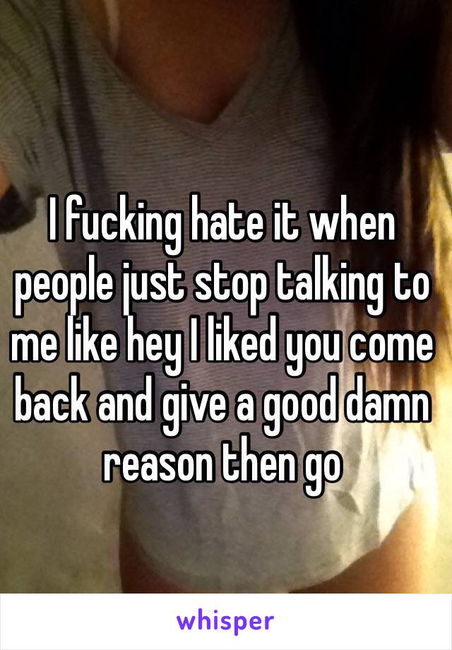 I fucking hate it when people just stop talking to me like hey I liked you come back and give a good damn reason then go