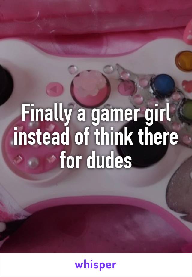 Finally a gamer girl instead of think there for dudes