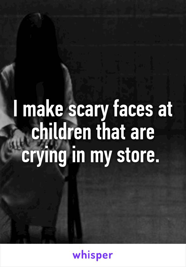 I make scary faces at children that are crying in my store. 