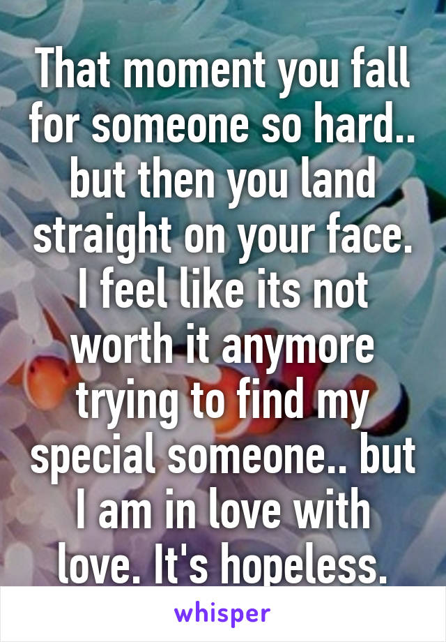 That moment you fall for someone so hard.. but then you land straight on your face. I feel like its not worth it anymore trying to find my special someone.. but I am in love with love. It's hopeless.