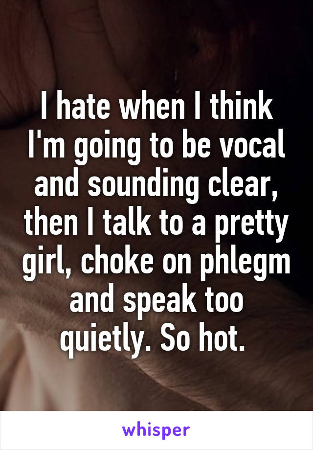 I hate when I think I'm going to be vocal and sounding clear, then I talk to a pretty girl, choke on phlegm and speak too quietly. So hot. 