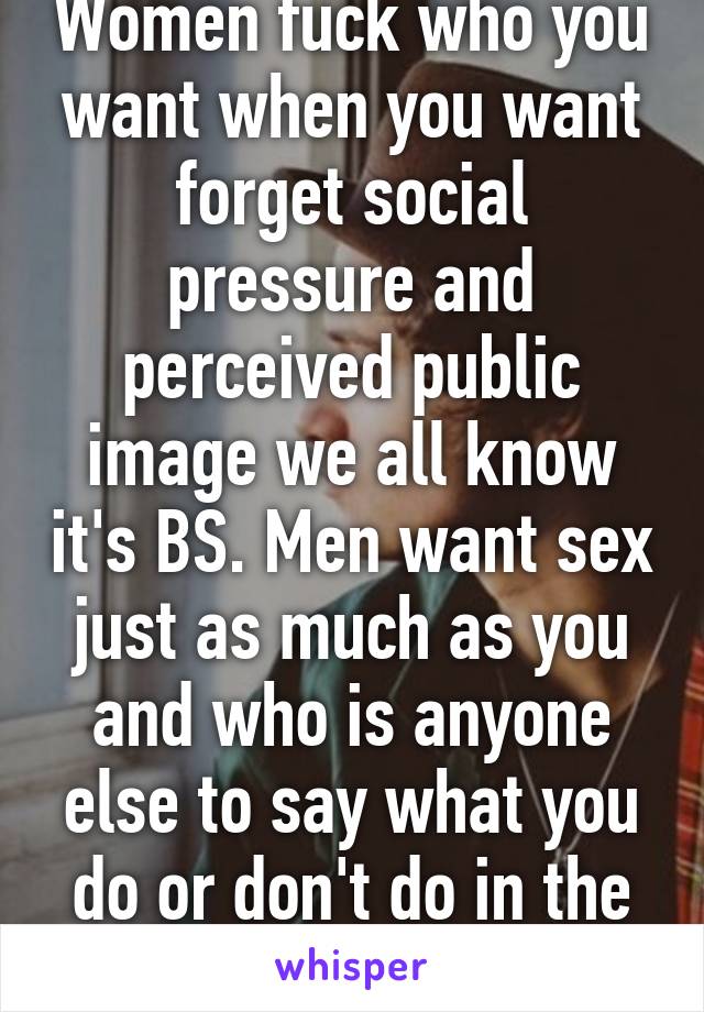 Women fuck who you want when you want forget social pressure and perceived public image we all know it's BS. Men want sex just as much as you and who is anyone else to say what you do or don't do in the bedroom.