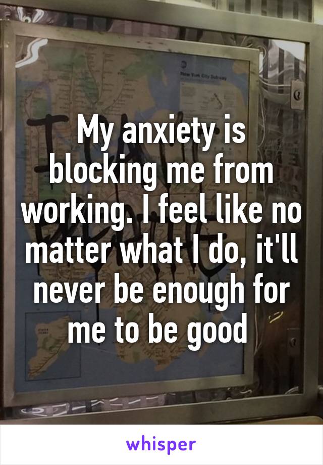 My anxiety is blocking me from working. I feel like no matter what I do, it'll never be enough for me to be good 