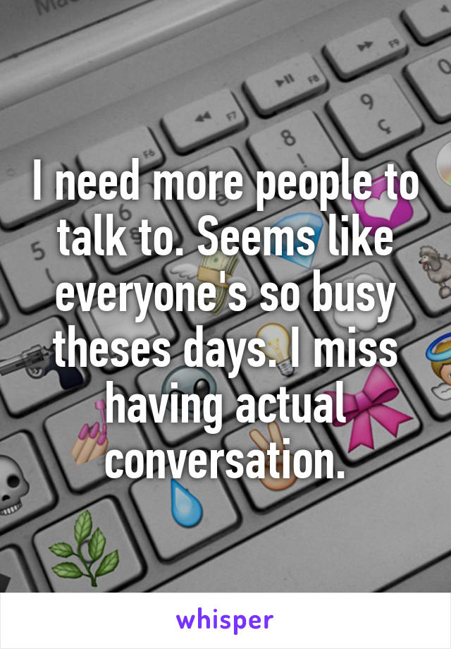 I need more people to talk to. Seems like everyone's so busy theses days. I miss having actual conversation.