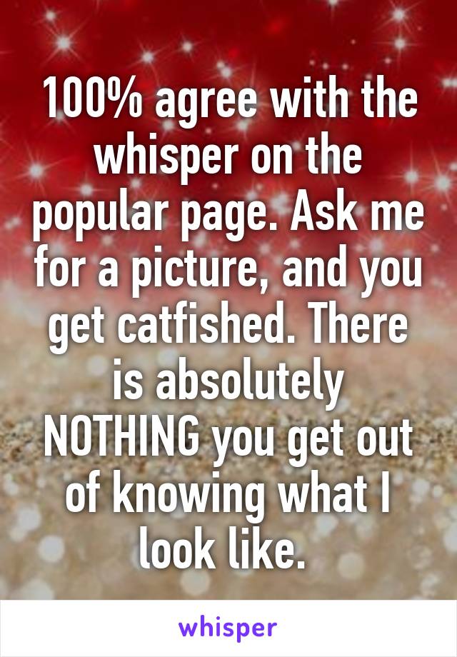 100% agree with the whisper on the popular page. Ask me for a picture, and you get catfished. There is absolutely NOTHING you get out of knowing what I look like. 