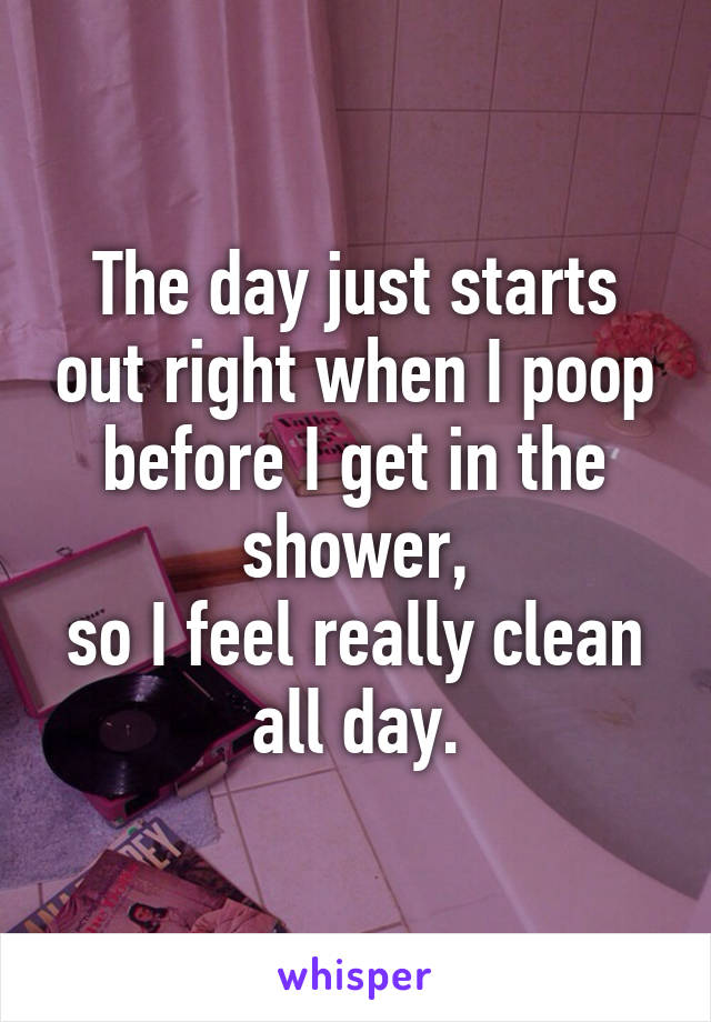 The day just starts out right when I poop before I get in the shower,
so I feel really clean all day.