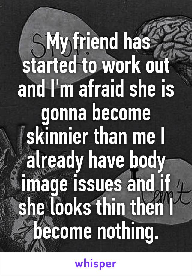  My friend has started to work out and I'm afraid she is gonna become skinnier than me I already have body image issues and if she looks thin then I become nothing.