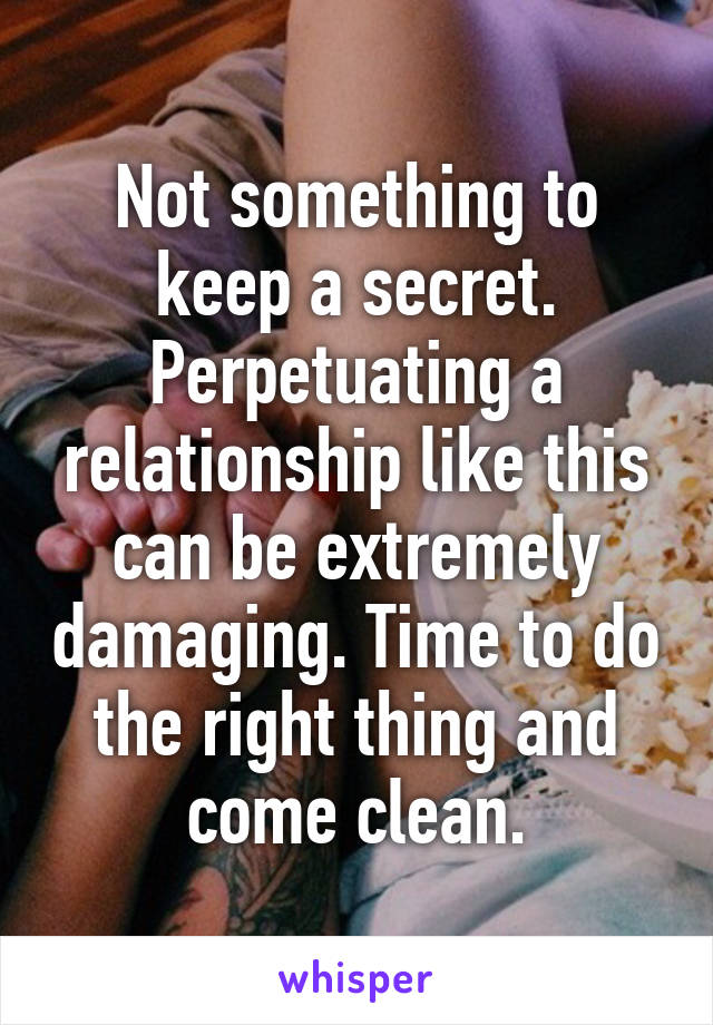 Not something to keep a secret. Perpetuating a relationship like this can be extremely damaging. Time to do the right thing and come clean.