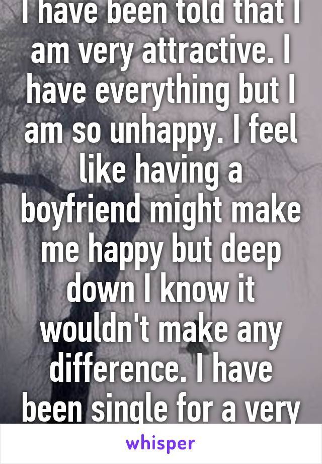 I have been told that I am very attractive. I have everything but I am so unhappy. I feel like having a boyfriend might make me happy but deep down I know it wouldn't make any difference. I have been single for a very long time. 