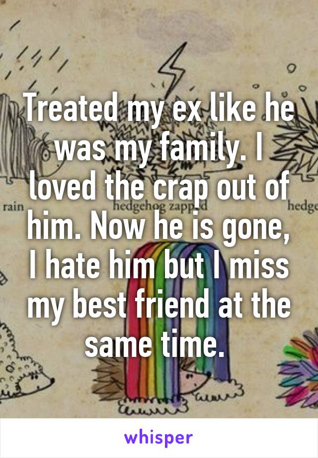 Treated my ex like he was my family. I loved the crap out of him. Now he is gone, I hate him but I miss my best friend at the same time. 