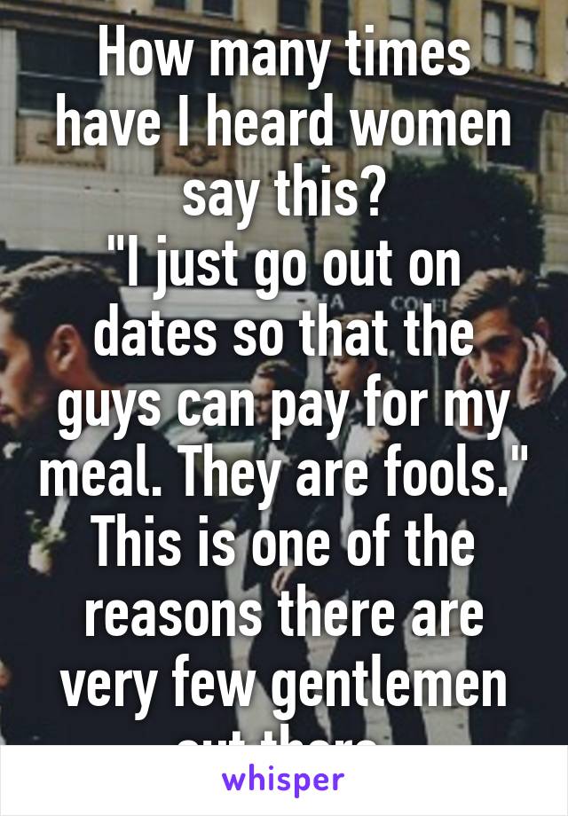 How many times have I heard women say this?
"I just go out on dates so that the guys can pay for my meal. They are fools."
This is one of the reasons there are very few gentlemen out there.