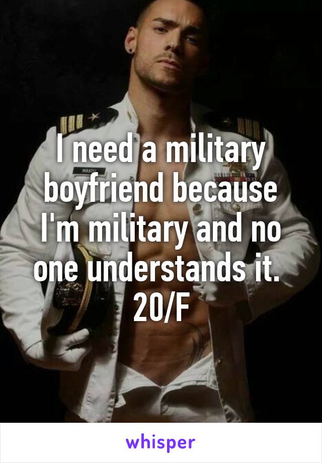 I need a military boyfriend because I'm military and no one understands it. 
20/F