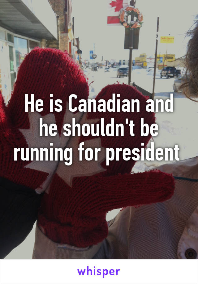 He is Canadian and he shouldn't be running for president  