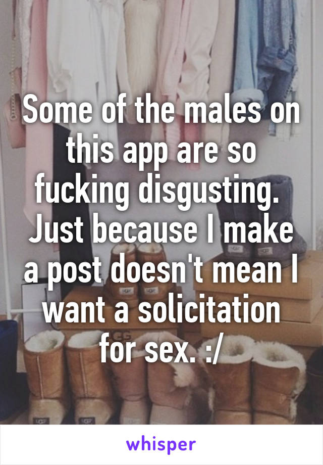 Some of the males on this app are so fucking disgusting.  Just because I make a post doesn't mean I want a solicitation for sex. :/